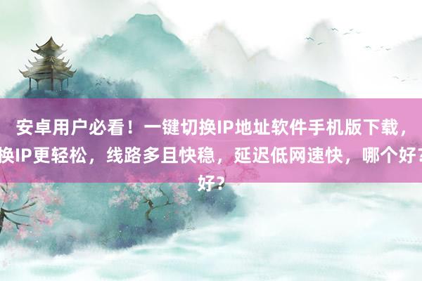 安卓用户必看！一键切换IP地址软件手机版下载，换IP更轻松，线路多且快稳，延迟低网速快，哪个好？