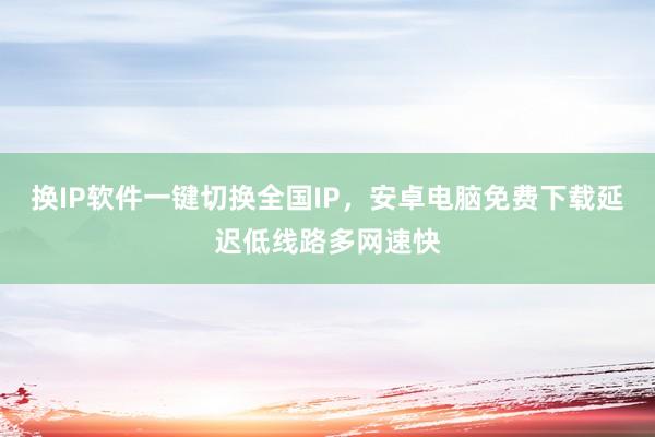 换IP软件一键切换全国IP，安卓电脑免费下载延迟低线路多网速快