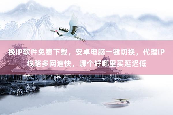 换IP软件免费下载，安卓电脑一键切换，代理IP线路多网速快，哪个好哪里买延迟低