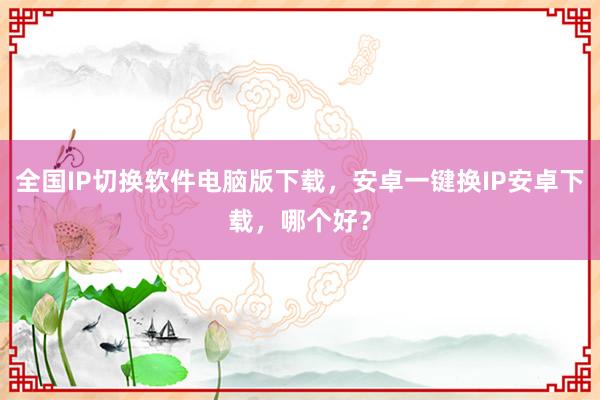 全国IP切换软件电脑版下载，安卓一键换IP安卓下载，哪个好？