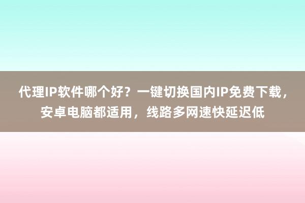 代理IP软件哪个好？一键切换国内IP免费下载，安卓电脑都适用，线路多网速快延迟低