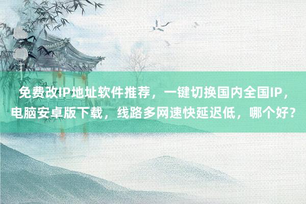 免费改IP地址软件推荐，一键切换国内全国IP，电脑安卓版下载，线路多网速快延迟低，哪个好？