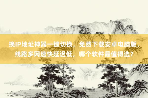 换IP地址神器一键切换，免费下载安卓电脑版，线路多网速快延迟低，哪个软件最值得选？