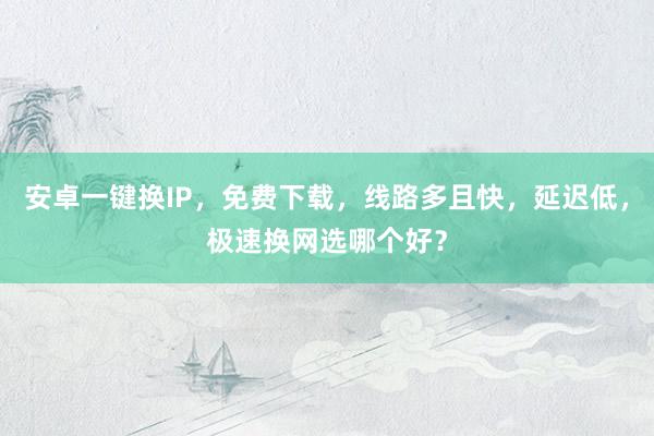 安卓一键换IP，免费下载，线路多且快，延迟低，极速换网选哪个好？