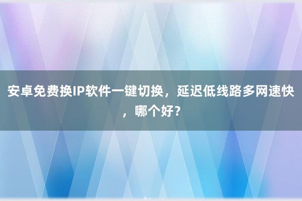 安卓免费换IP软件一键切换，延迟低线路多网速快，哪个好？