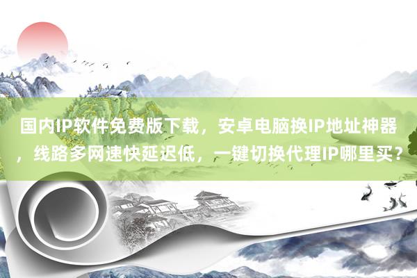 国内IP软件免费版下载，安卓电脑换IP地址神器，线路多网速快延迟低，一键切换代理IP哪里买？