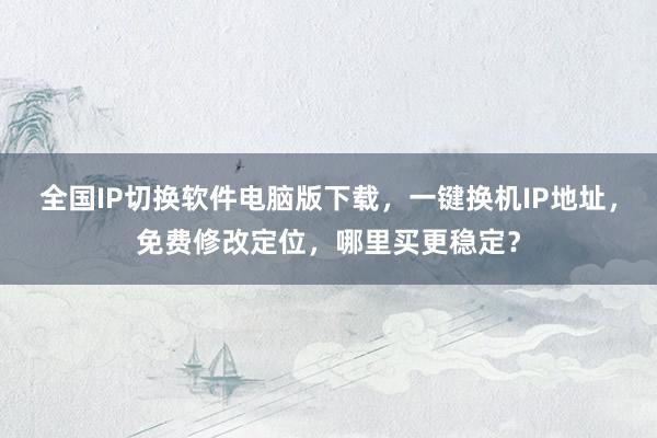 全国IP切换软件电脑版下载，一键换机IP地址，免费修改定位，哪里买更稳定？