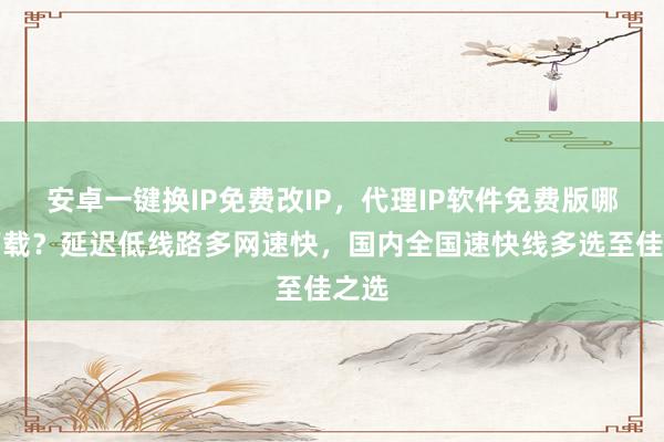 安卓一键换IP免费改IP，代理IP软件免费版哪里下载？延迟低线路多网速快，国内全国速快线多选至佳之选