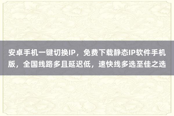 安卓手机一键切换IP，免费下载静态IP软件手机版，全国线路多且延迟低，速快线多选至佳之选