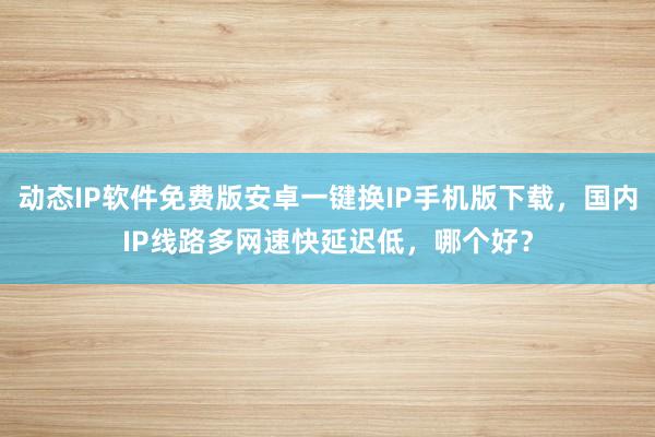 动态IP软件免费版安卓一键换IP手机版下载，国内IP线路多网速快延迟低，哪个好？