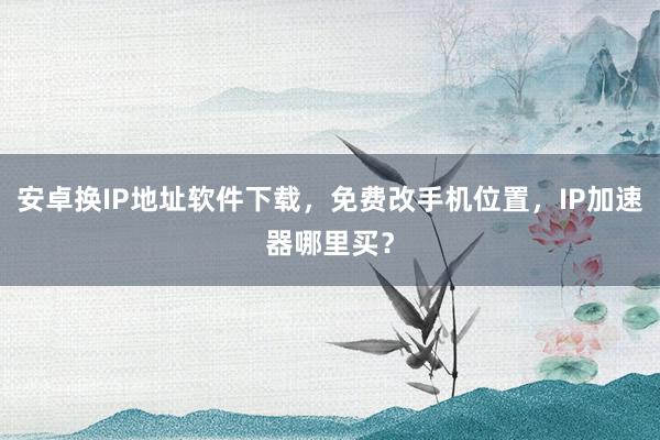 安卓换IP地址软件下载，免费改手机位置，IP加速器哪里买？