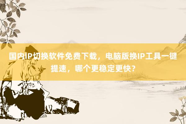 国内IP切换软件免费下载，电脑版换IP工具一键提速，哪个更稳定更快？