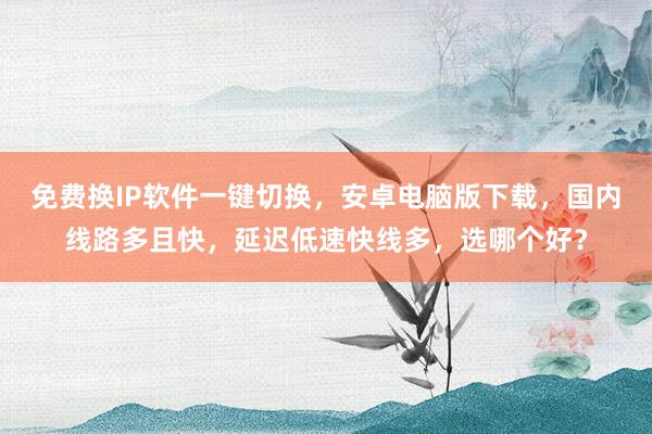 免费换IP软件一键切换，安卓电脑版下载，国内线路多且快，延迟低速快线多，选哪个好？