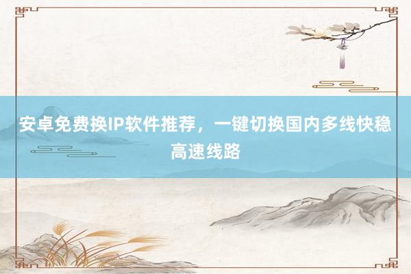 安卓免费换IP软件推荐，一键切换国内多线快稳高速线路