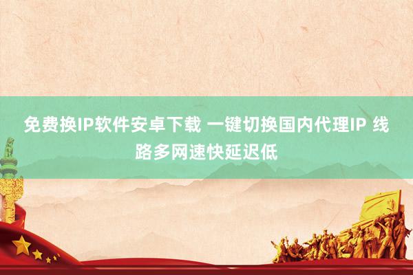 免费换IP软件安卓下载 一键切换国内代理IP 线路多网速快延迟低