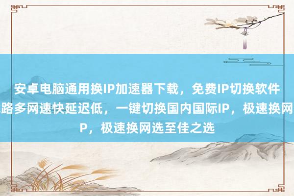 安卓电脑通用换IP加速器下载，免费IP切换软件哪里买？线路多网速快延迟低，一键切换国内国际IP，极速换网选至佳之选
