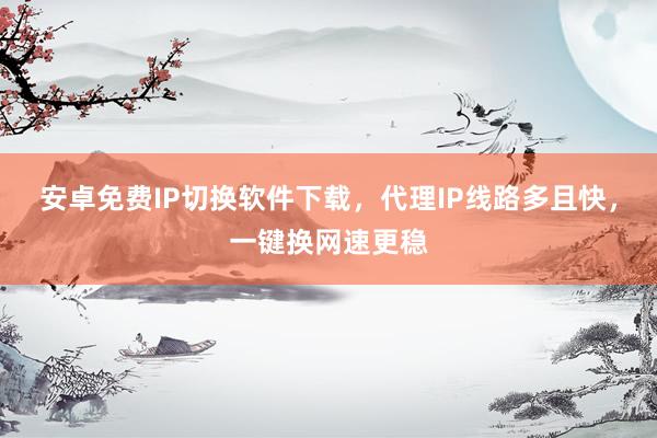 安卓免费IP切换软件下载，代理IP线路多且快，一键换网速更稳