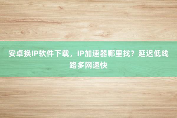 安卓换IP软件下载，IP加速器哪里找？延迟低线路多网速快