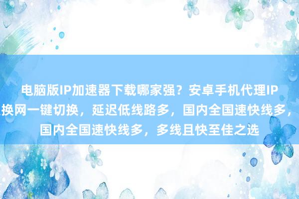 电脑版IP加速器下载哪家强？安卓手机代理IP软件哪里找？极速换网一键切换，延迟低线路多，国内全国速快线多，多线且快至佳之选