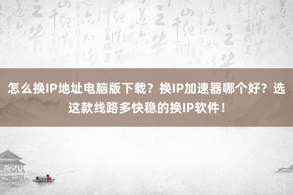 怎么换IP地址电脑版下载？换IP加速器哪个好？选这款线路多快稳的换IP软件！