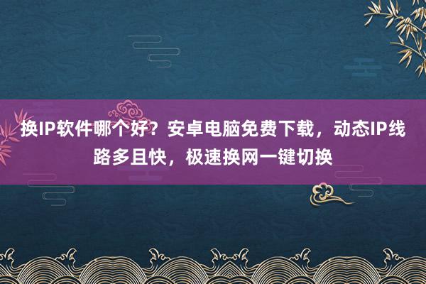 换IP软件哪个好？安卓电脑免费下载，动态IP线路多且快，极速换网一键切换