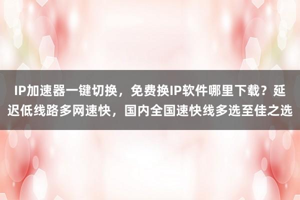 IP加速器一键切换，免费换IP软件哪里下载？延迟低线路多网速快，国内全国速快线多选至佳之选