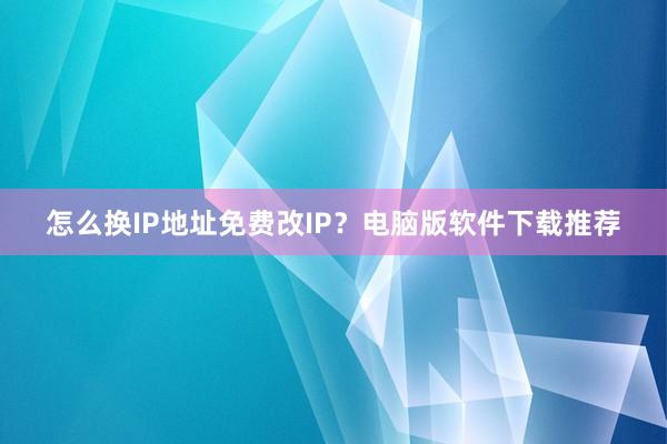 怎么换IP地址免费改IP？电脑版软件下载推荐