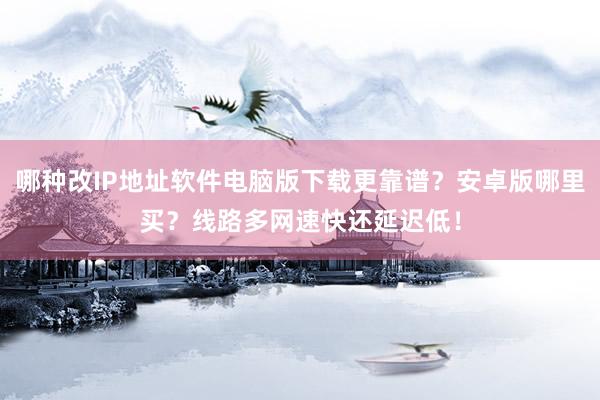 哪种改IP地址软件电脑版下载更靠谱？安卓版哪里买？线路多网速快还延迟低！