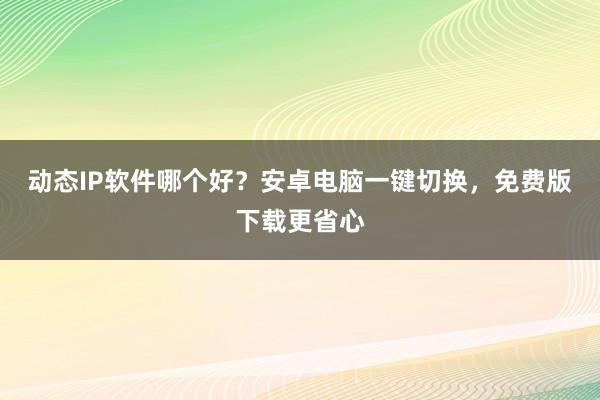 动态IP软件哪个好？安卓电脑一键切换，免费版下载更省心