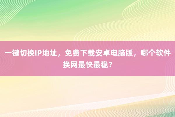 一键切换IP地址，免费下载安卓电脑版，哪个软件换网最快最稳？