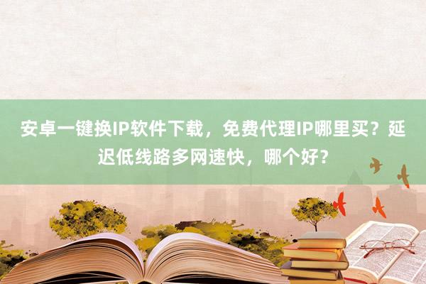 安卓一键换IP软件下载，免费代理IP哪里买？延迟低线路多网速快，哪个好？