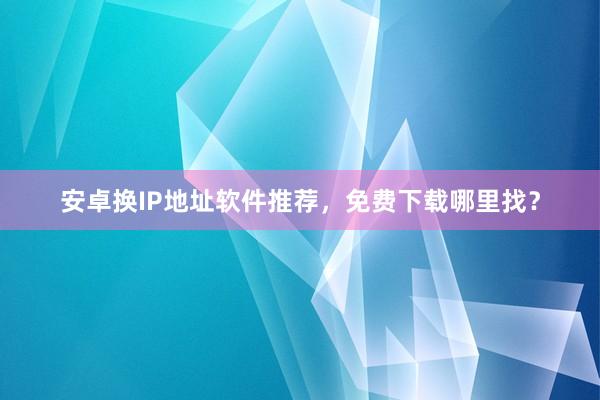 安卓换IP地址软件推荐，免费下载哪里找？