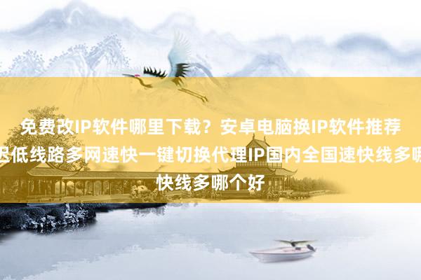 免费改IP软件哪里下载？安卓电脑换IP软件推荐，延迟低线路多网速快一键切换代理IP国内全国速快线多哪个好