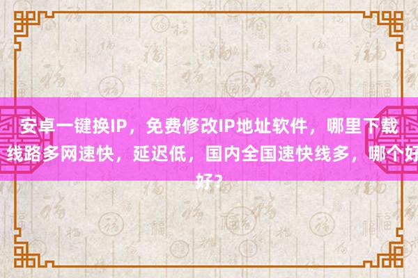 安卓一键换IP，免费修改IP地址软件，哪里下载？线路多网速快，延迟低，国内全国速快线多，哪个好？