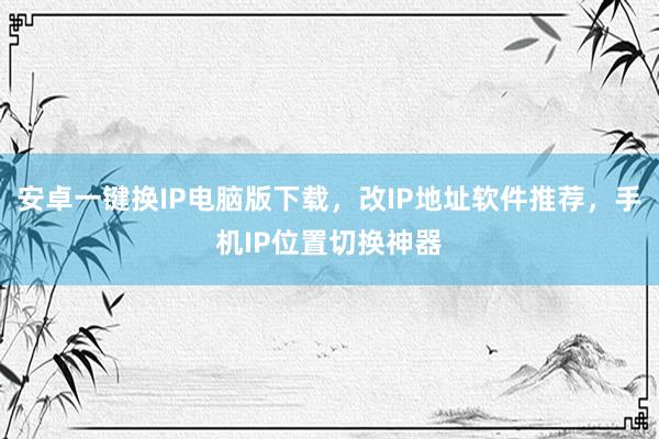 安卓一键换IP电脑版下载，改IP地址软件推荐，手机IP位置切换神器