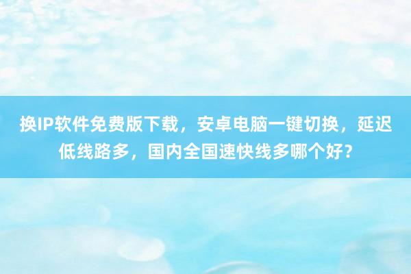 换IP软件免费版下载，安卓电脑一键切换，延迟低线路多，国内全国速快线多哪个好？