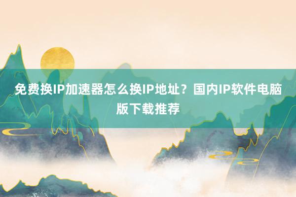 免费换IP加速器怎么换IP地址？国内IP软件电脑版下载推荐