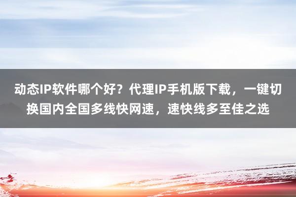 动态IP软件哪个好？代理IP手机版下载，一键切换国内全国多线快网速，速快线多至佳之选