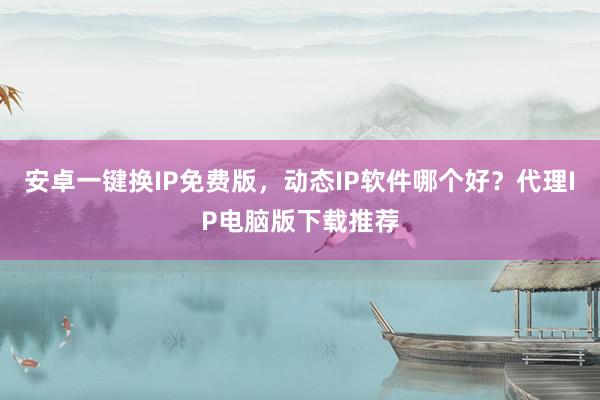 安卓一键换IP免费版，动态IP软件哪个好？代理IP电脑版下载推荐