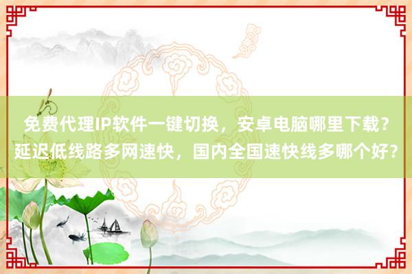 免费代理IP软件一键切换，安卓电脑哪里下载？延迟低线路多网速快，国内全国速快线多哪个好？
