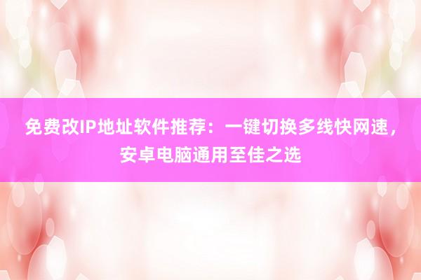免费改IP地址软件推荐：一键切换多线快网速，安卓电脑通用至佳之选