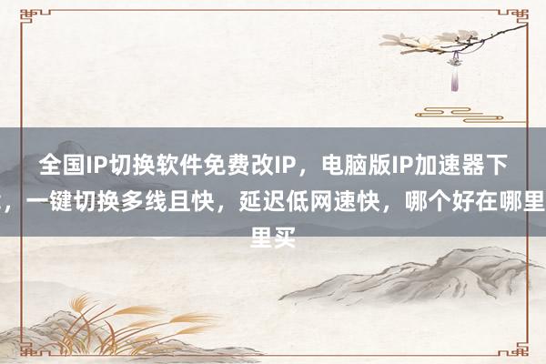 全国IP切换软件免费改IP，电脑版IP加速器下载，一键切换多线且快，延迟低网速快，哪个好在哪里买