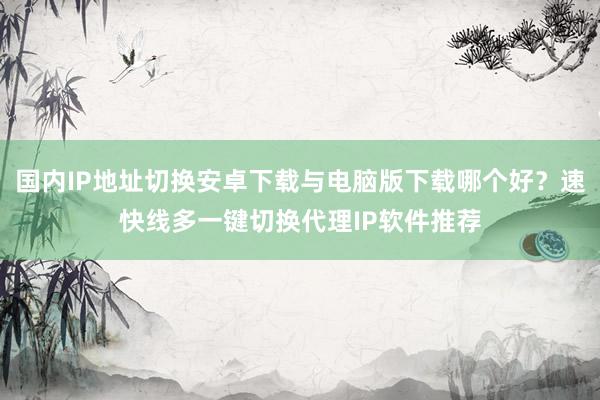 国内IP地址切换安卓下载与电脑版下载哪个好？速快线多一键切换代理IP软件推荐