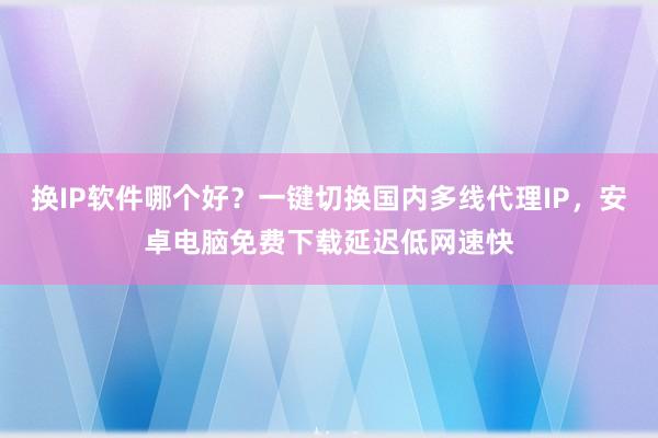 换IP软件哪个好？一键切换国内多线代理IP，安卓电脑免费下载延迟低网速快