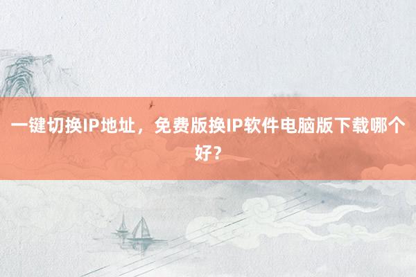 一键切换IP地址，免费版换IP软件电脑版下载哪个好？