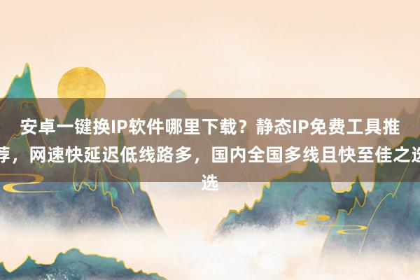 安卓一键换IP软件哪里下载？静态IP免费工具推荐，网速快延迟低线路多，国内全国多线且快至佳之选