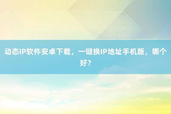 动态IP软件安卓下载，一键换IP地址手机版，哪个好？