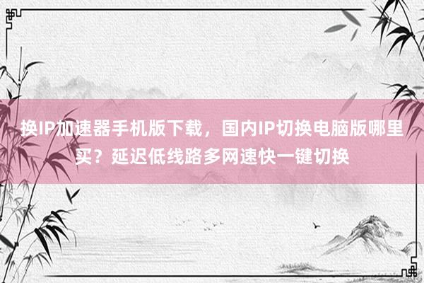 换IP加速器手机版下载，国内IP切换电脑版哪里买？延迟低线路多网速快一键切换