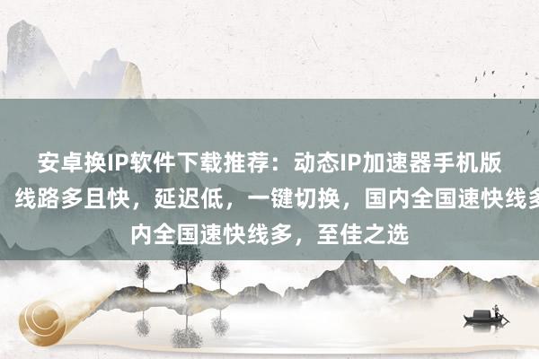 安卓换IP软件下载推荐：动态IP加速器手机版，免费下载，线路多且快，延迟低，一键切换，国内全国速快线多，至佳之选