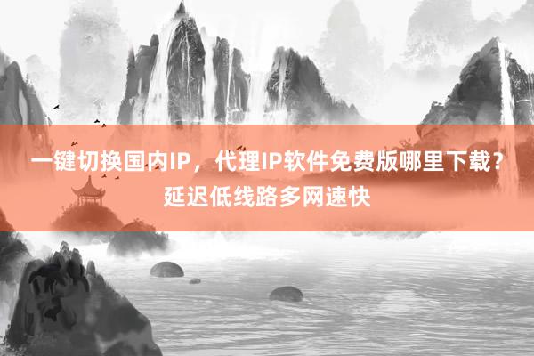 一键切换国内IP，代理IP软件免费版哪里下载？延迟低线路多网速快